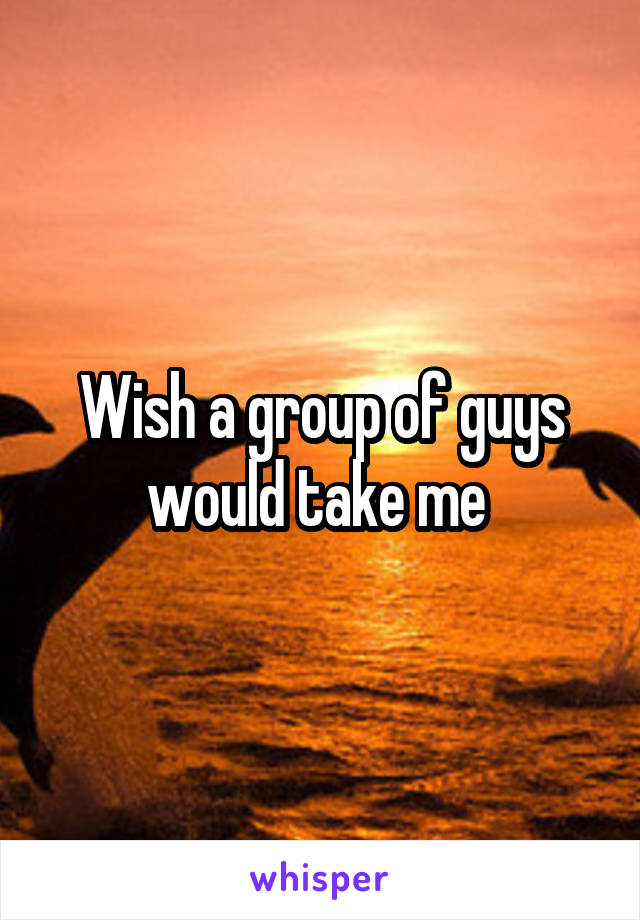 Wish a group of guys would take me 