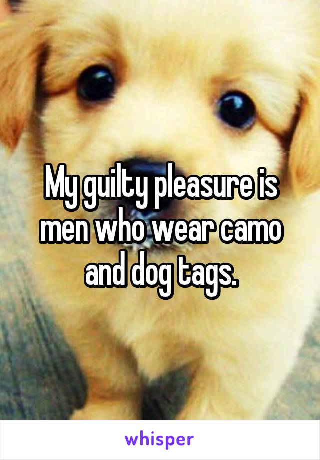 My guilty pleasure is men who wear camo and dog tags.