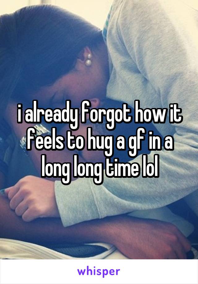 i already forgot how it feels to hug a gf in a long long time lol