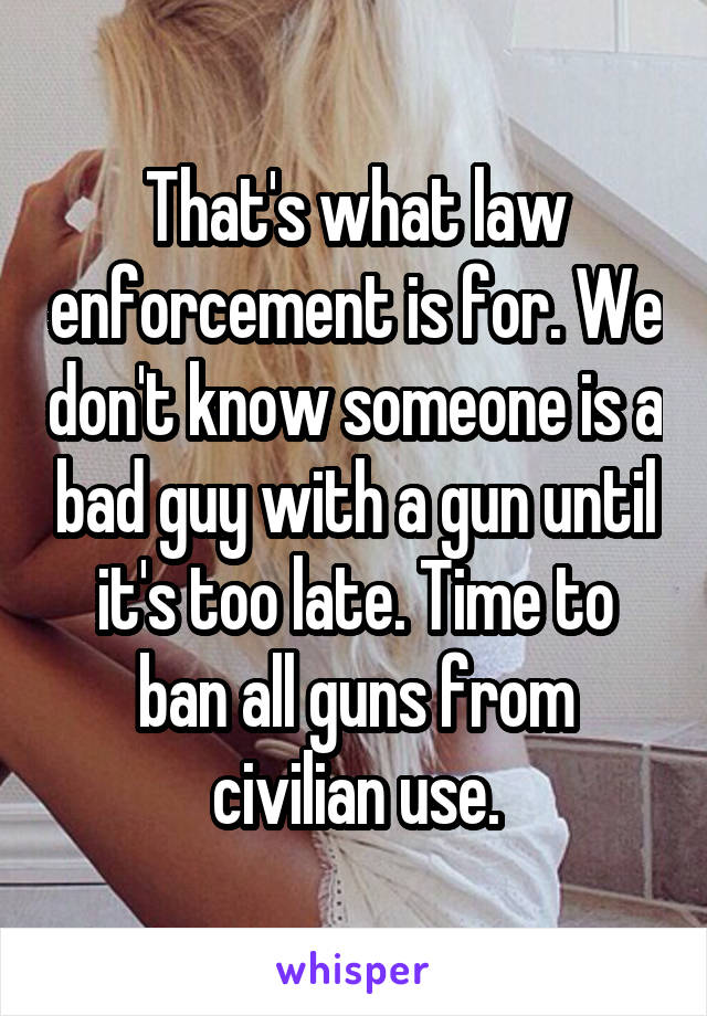 That's what law enforcement is for. We don't know someone is a bad guy with a gun until it's too late. Time to ban all guns from civilian use.