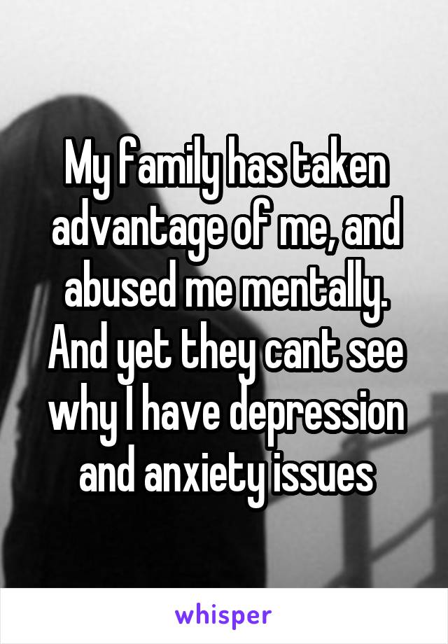 My family has taken advantage of me, and abused me mentally. And yet they cant see why I have depression and anxiety issues