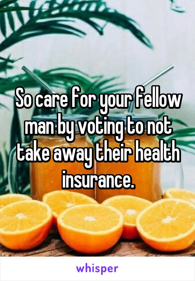 So care for your fellow man by voting to not take away their health insurance.