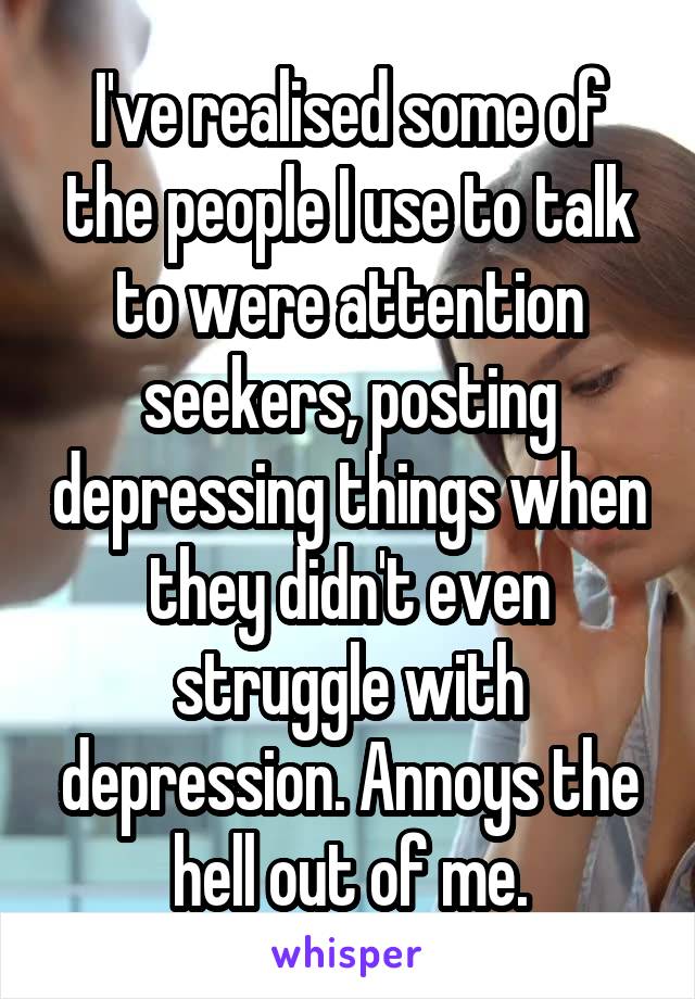 I've realised some of the people I use to talk to were attention seekers, posting depressing things when they didn't even struggle with depression. Annoys the hell out of me.