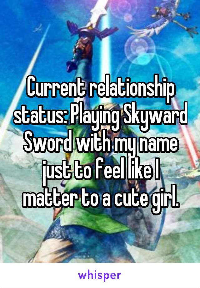 Current relationship status: Playing Skyward Sword with my name just to feel like I matter to a cute girl.