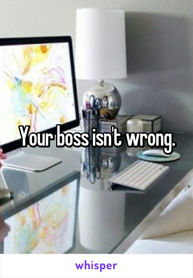 Your boss isn't wrong.