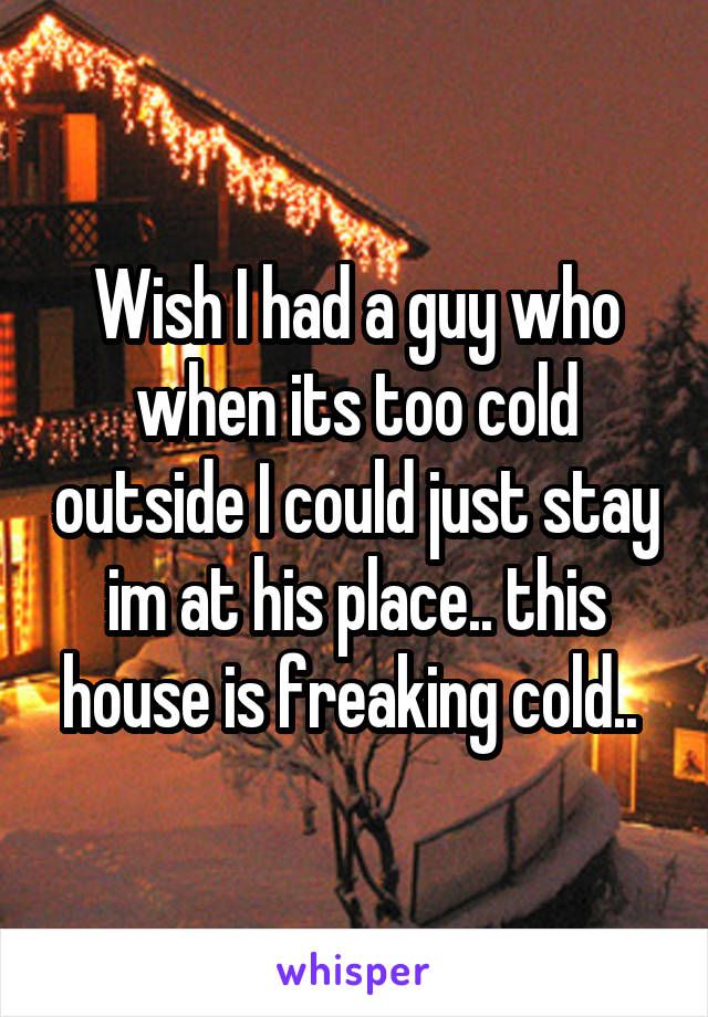 Wish I had a guy who when its too cold outside I could just stay im at his place.. this house is freaking cold.. 