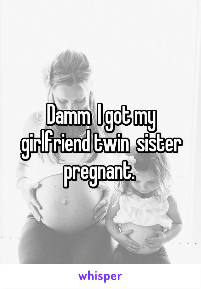 Damm  I got my girlfriend twin  sister pregnant. 