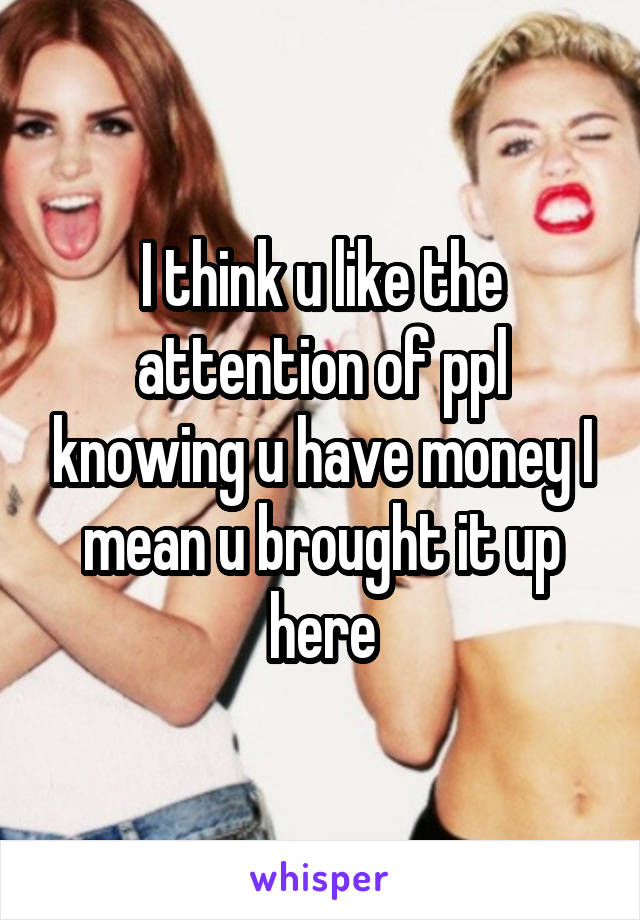 I think u like the attention of ppl knowing u have money I mean u brought it up here