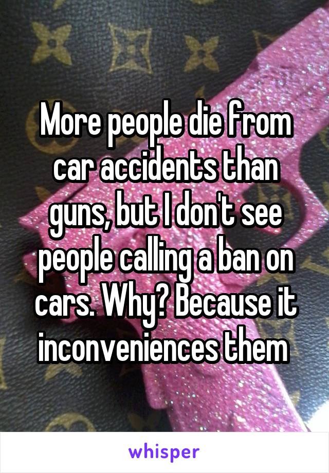 More people die from car accidents than guns, but I don't see people calling a ban on cars. Why? Because it inconveniences them 