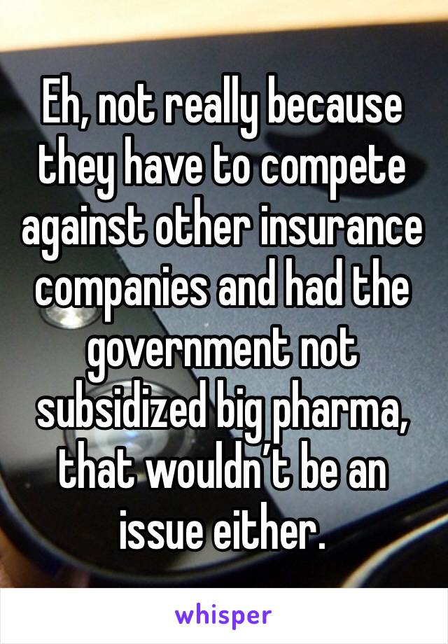 Eh, not really because they have to compete against other insurance companies and had the government not subsidized big pharma, that wouldn’t be an issue either.