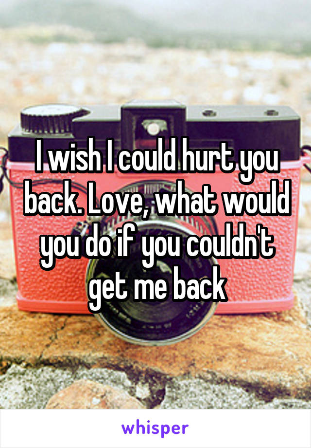 I wish I could hurt you back. Love, what would you do if you couldn't get me back