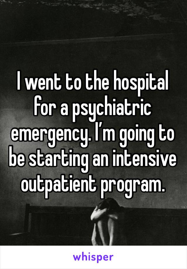 I went to the hospital for a psychiatric emergency. I’m going to be starting an intensive outpatient program.