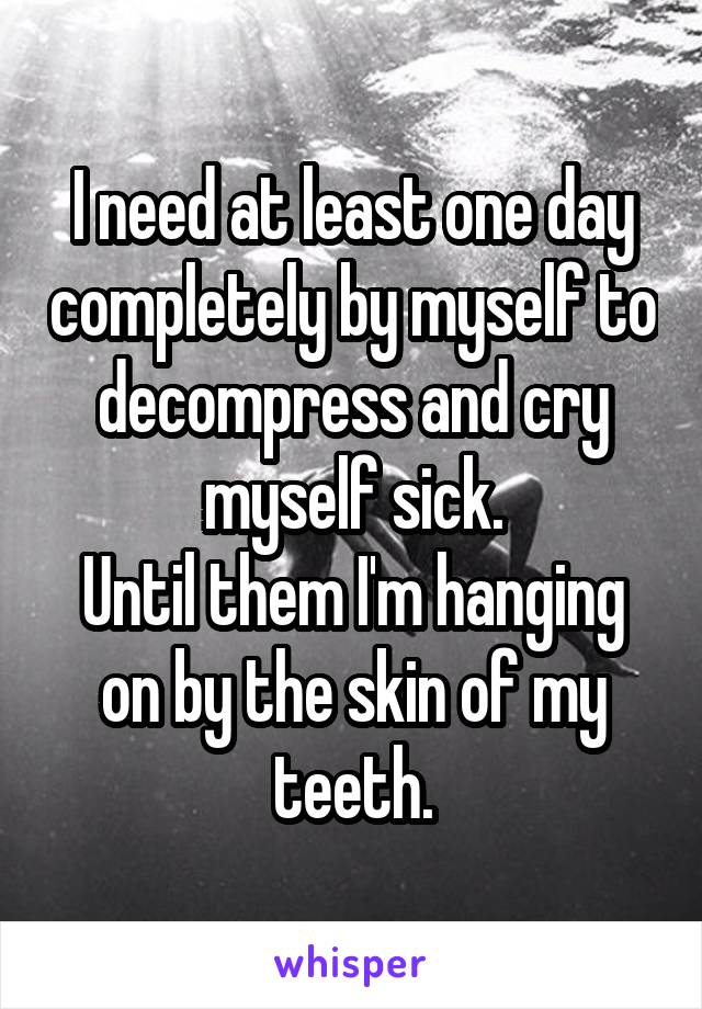 I need at least one day completely by myself to decompress and cry myself sick.
Until them I'm hanging on by the skin of my teeth.