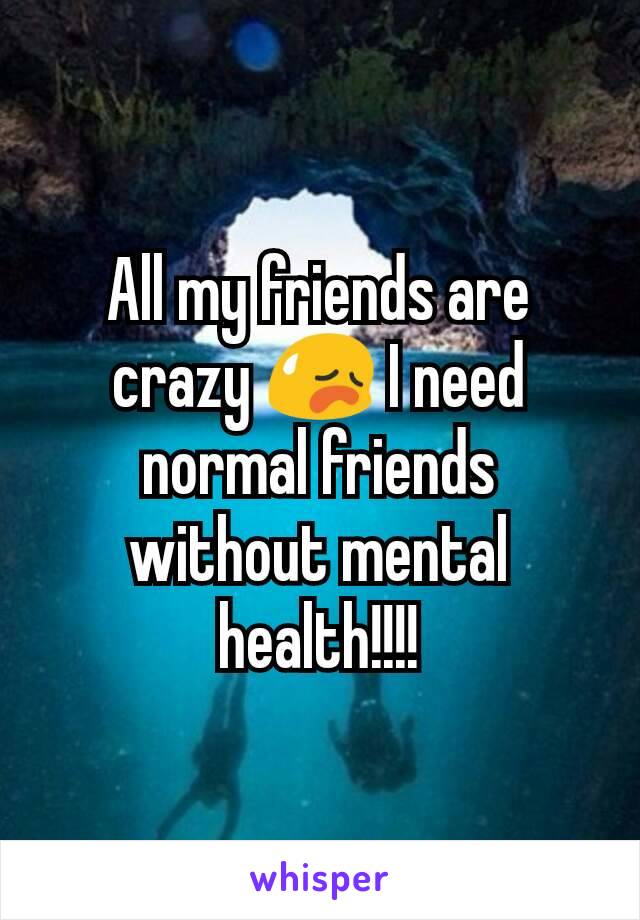 All my friends are crazy 😥 I need normal friends without mental health!!!!