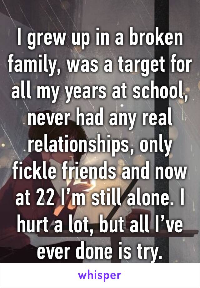 I grew up in a broken family, was a target for all my years at school, never had any real relationships, only fickle friends and now at 22 I’m still alone. I hurt a lot, but all I’ve ever done is try.