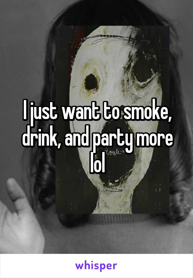 I just want to smoke, drink, and party more lol