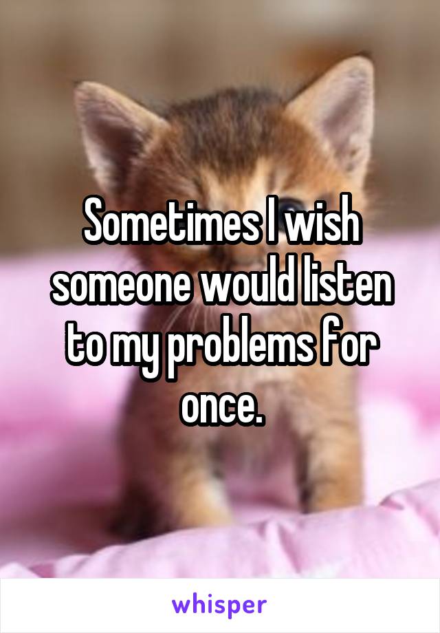 Sometimes I wish someone would listen to my problems for once.