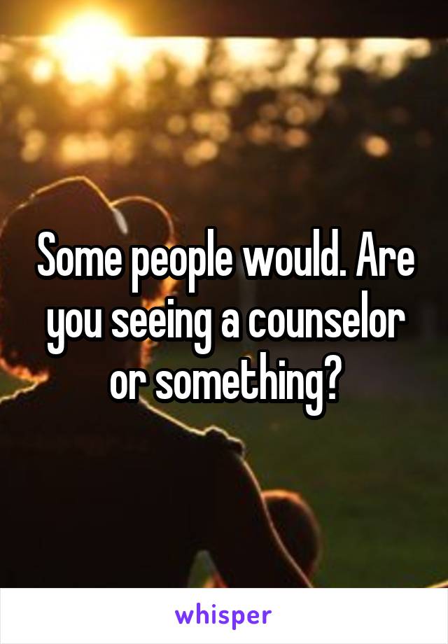 Some people would. Are you seeing a counselor or something?