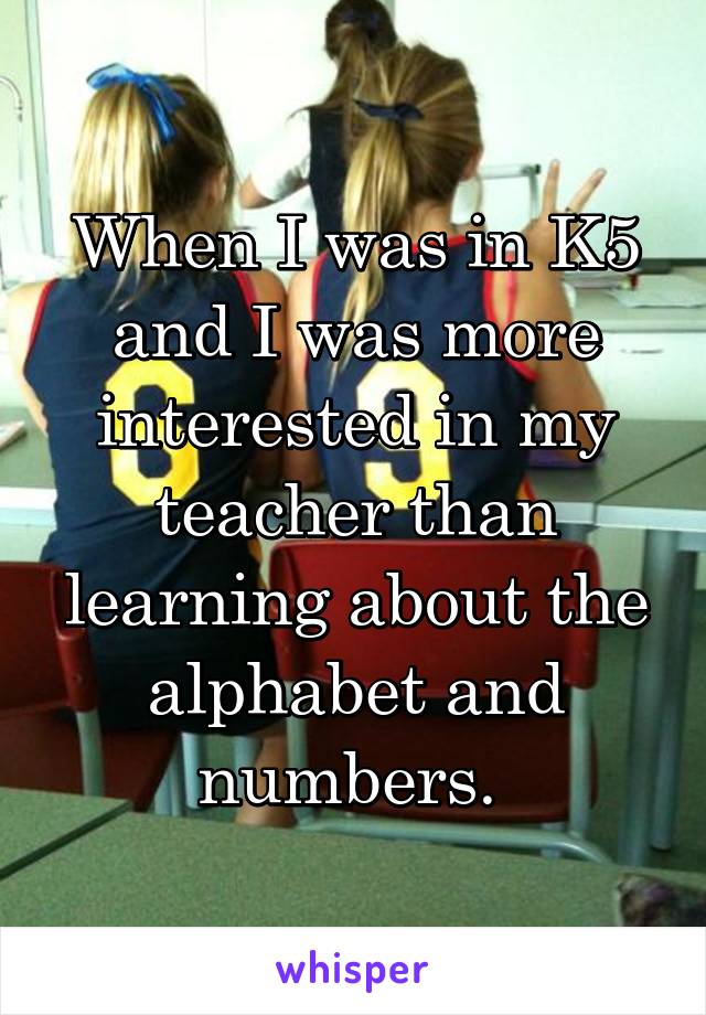 When I was in K5 and I was more interested in my teacher than learning about the alphabet and numbers. 