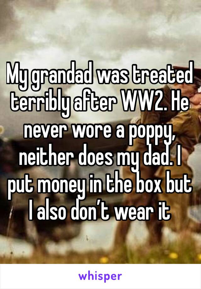 My grandad was treated terribly after WW2. He never wore a poppy, neither does my dad. I put money in the box but I also don’t wear it