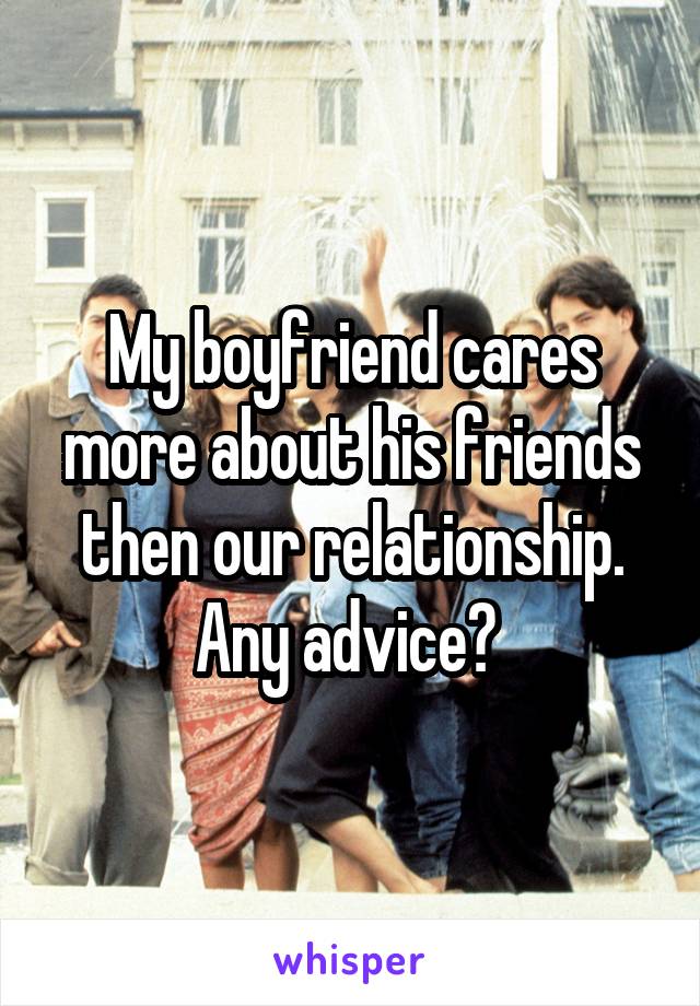 My boyfriend cares more about his friends then our relationship. Any advice? 