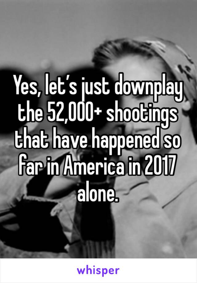 Yes, let’s just downplay the 52,000+ shootings that have happened so far in America in 2017 alone. 