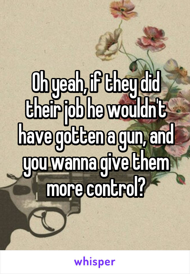 Oh yeah, if they did their job he wouldn't have gotten a gun, and you wanna give them more control?