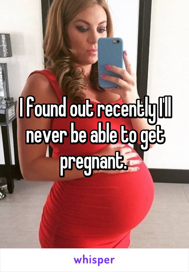 I found out recently I'll never be able to get pregnant. 