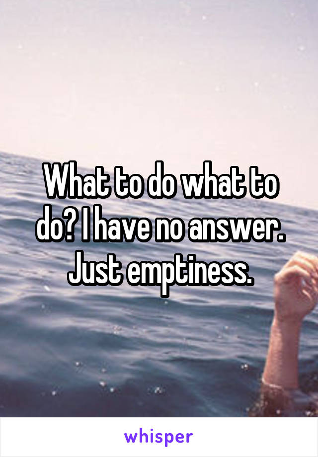 What to do what to do? I have no answer. Just emptiness.