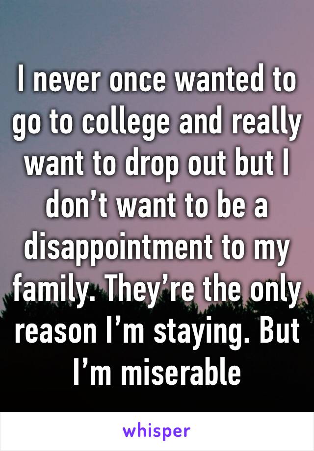 I never once wanted to go to college and really want to drop out but I don’t want to be a disappointment to my family. They’re the only reason I’m staying. But I’m miserable