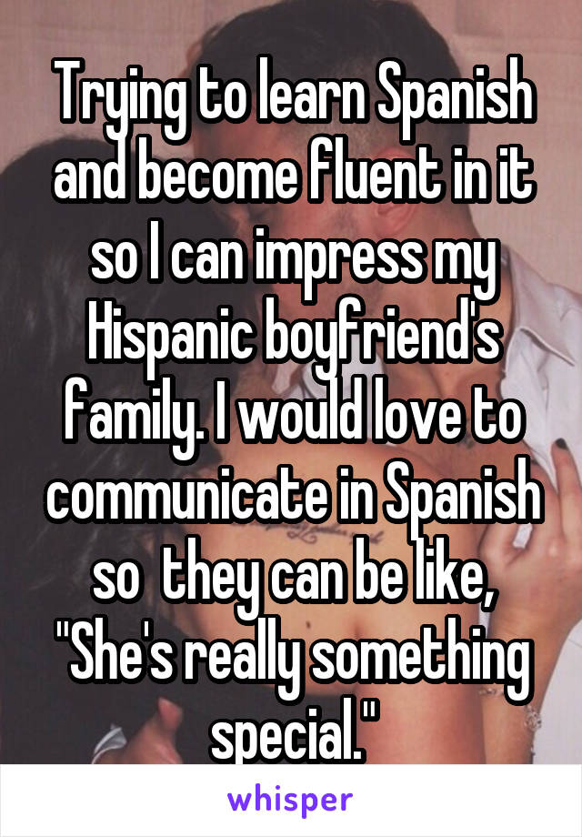 Trying to learn Spanish and become fluent in it so I can impress my Hispanic boyfriend's family. I would love to communicate in Spanish so  they can be like, "She's really something special."