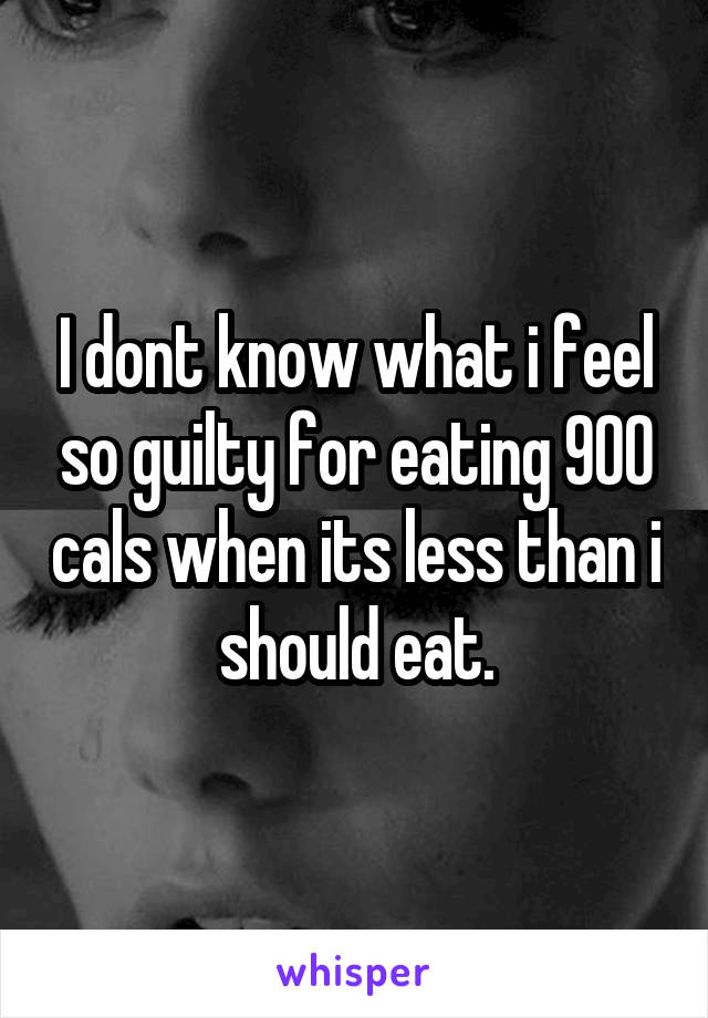 I dont know what i feel so guilty for eating 900 cals when its less than i should eat.