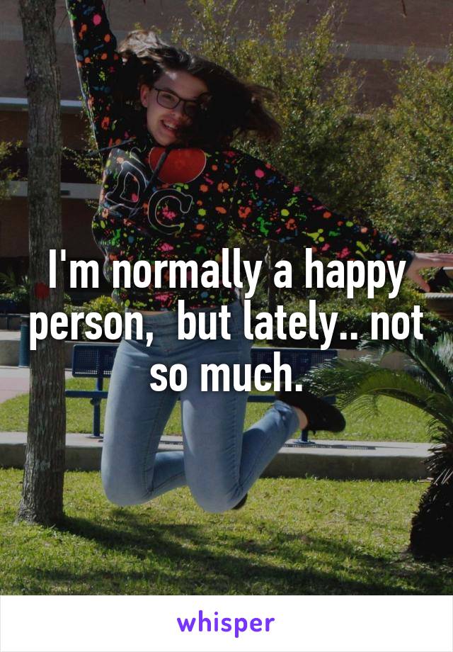 I'm normally a happy person,  but lately.. not so much.