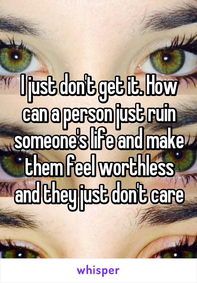 I just don't get it. How can a person just ruin someone's life and make them feel worthless and they just don't care