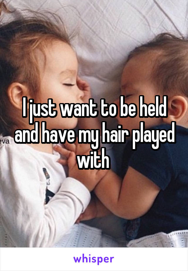 I just want to be held and have my hair played with 