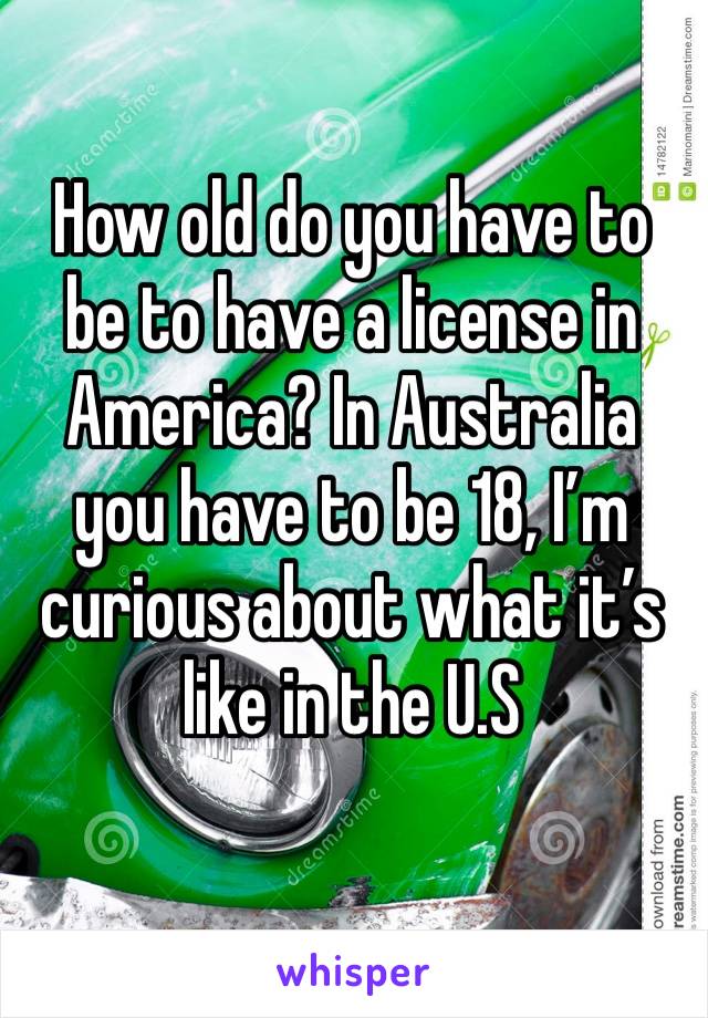How old do you have to be to have a license in America? In Australia you have to be 18, I’m curious about what it’s like in the U.S