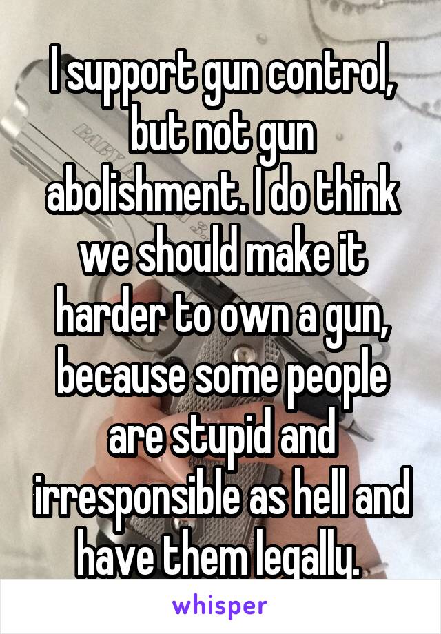 I support gun control, but not gun abolishment. I do think we should make it harder to own a gun, because some people are stupid and irresponsible as hell and have them legally. 