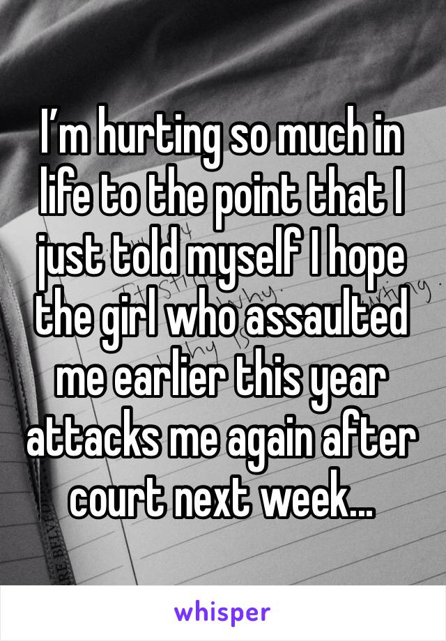 I’m hurting so much in life to the point that I just told myself I hope the girl who assaulted me earlier this year attacks me again after court next week...