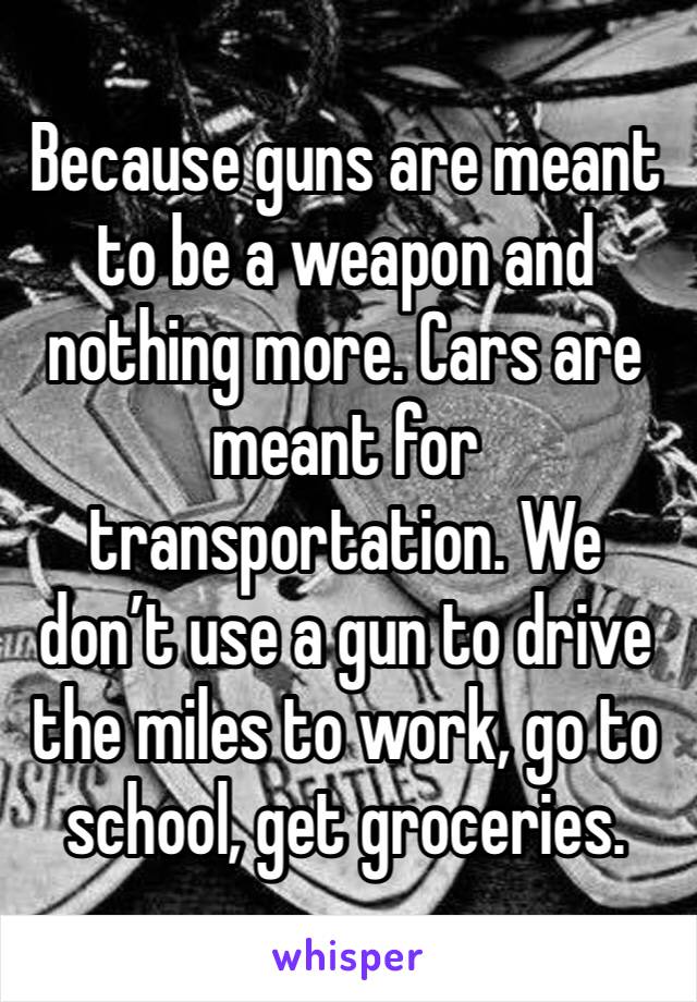 Because guns are meant to be a weapon and nothing more. Cars are meant for transportation. We don’t use a gun to drive the miles to work, go to school, get groceries. 