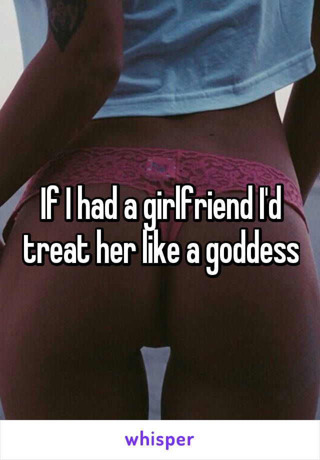 If I had a girlfriend I'd treat her like a goddess