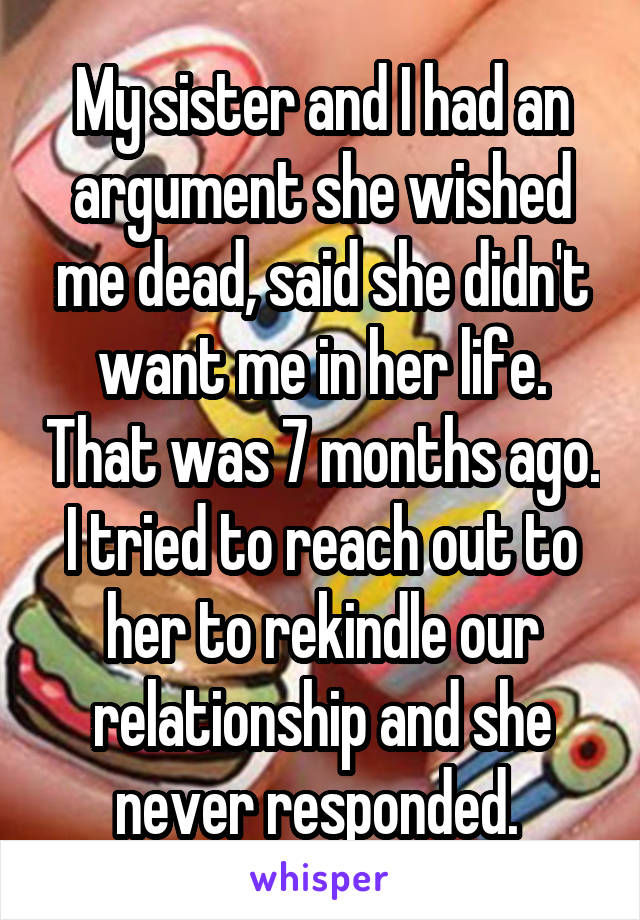 My sister and I had an argument she wished me dead, said she didn't want me in her life. That was 7 months ago. I tried to reach out to her to rekindle our relationship and she never responded. 