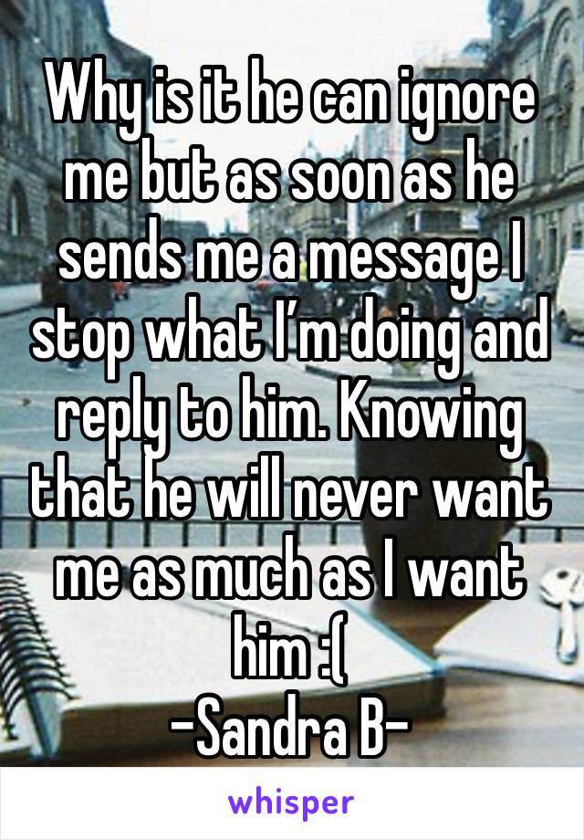 Why is it he can ignore me but as soon as he sends me a message I stop what I’m doing and reply to him. Knowing that he will never want me as much as I want him :(
-Sandra B-