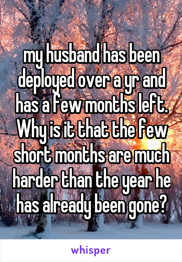 my husband has been deployed over a yr and has a few months left. Why is it that the few short months are much harder than the year he has already been gone?