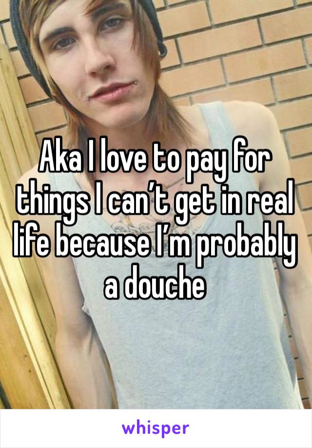Aka I love to pay for things I can’t get in real life because I’m probably a douche