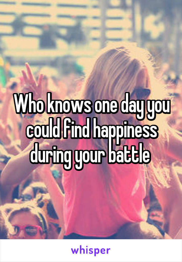 Who knows one day you could find happiness during your battle 