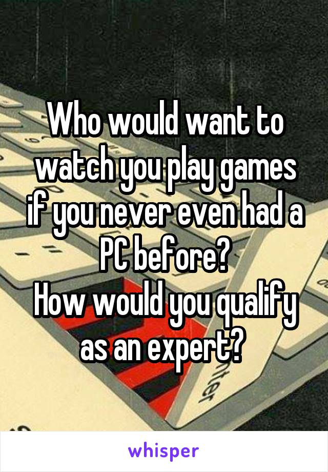 Who would want to watch you play games if you never even had a PC before?
How would you qualify as an expert? 