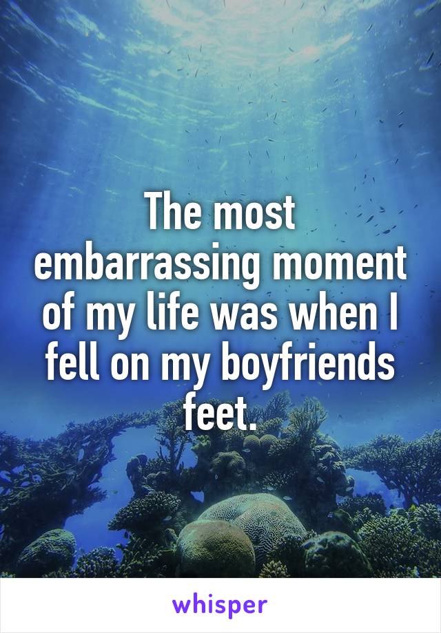 The most embarrassing moment of my life was when I fell on my boyfriends feet.