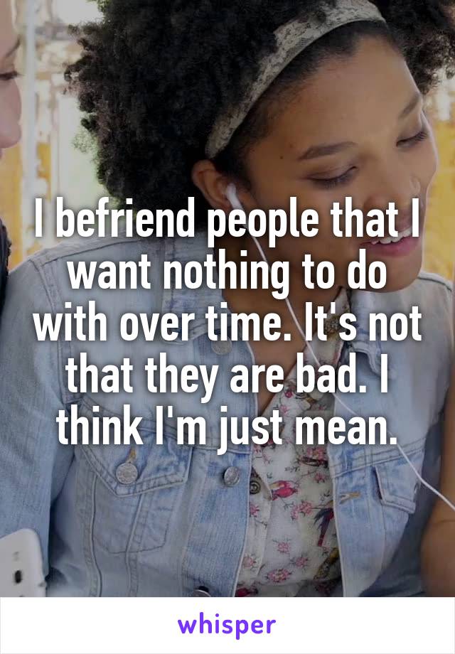 I befriend people that I want nothing to do with over time. It's not that they are bad. I think I'm just mean.