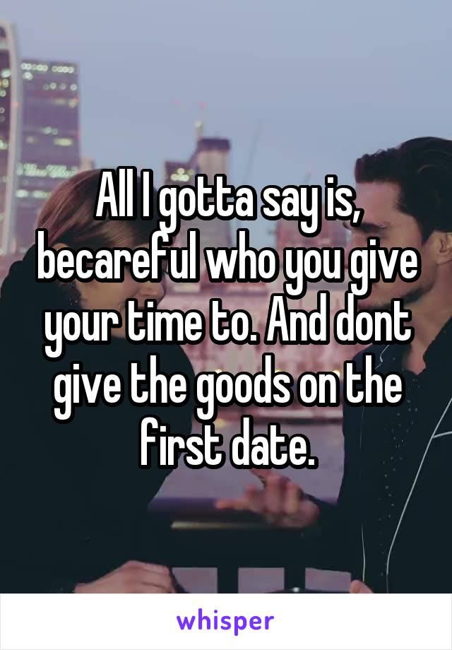 All I gotta say is, becareful who you give your time to. And dont give the goods on the first date.