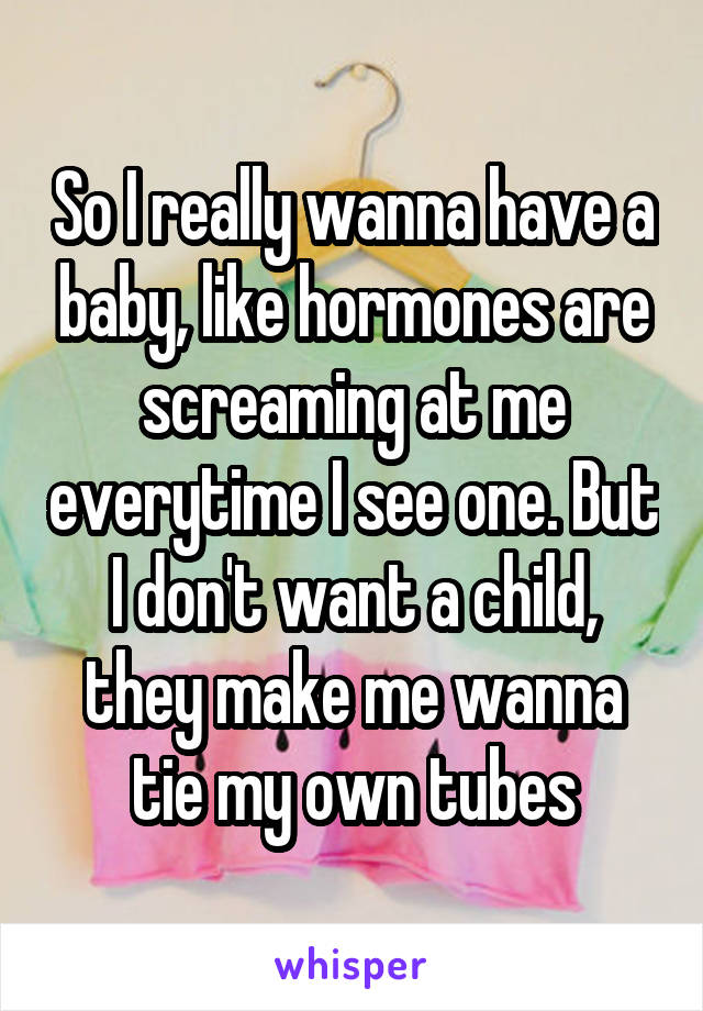 So I really wanna have a baby, like hormones are screaming at me everytime I see one. But I don't want a child, they make me wanna tie my own tubes